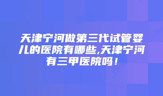 天津宁河做第三代试管婴儿的医院有哪些,天津宁河有三甲医院吗！