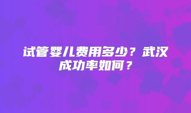 试管婴儿费用多少？武汉成功率如何？