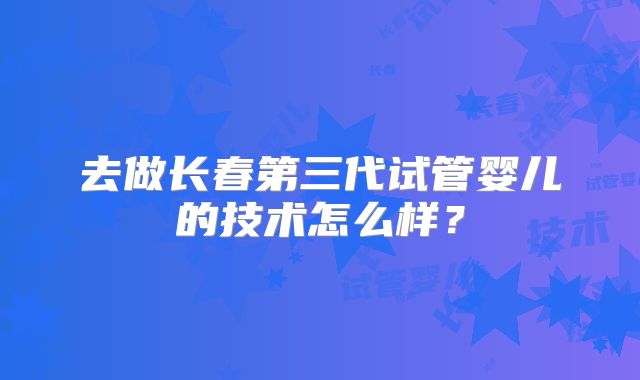 去做长春第三代试管婴儿的技术怎么样?