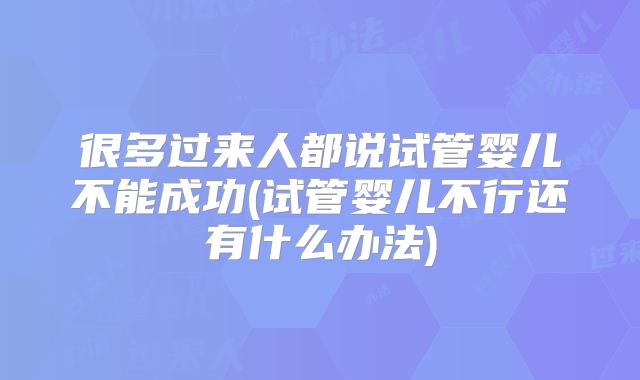 很多过来人都说试管婴儿不能成功(试管婴儿不行还有什么办法)