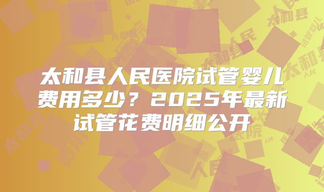 太和县人民医院试管婴儿费用多少？2025年最新试管花费明细公开