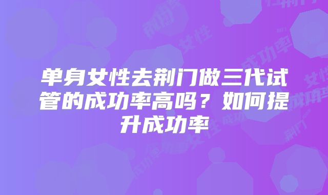 单身女性去荆门做三代试管的成功率高吗？如何提升成功率