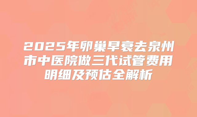 2025年卵巢早衰去泉州市中医院做三代试管费用明细及预估全解析