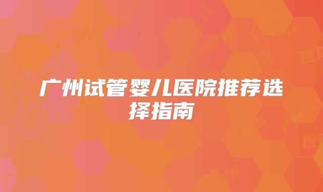 广州试管婴儿医院推荐选择指南