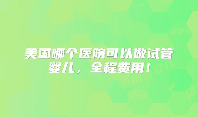 美国哪个医院可以做试管婴儿,全程费用!