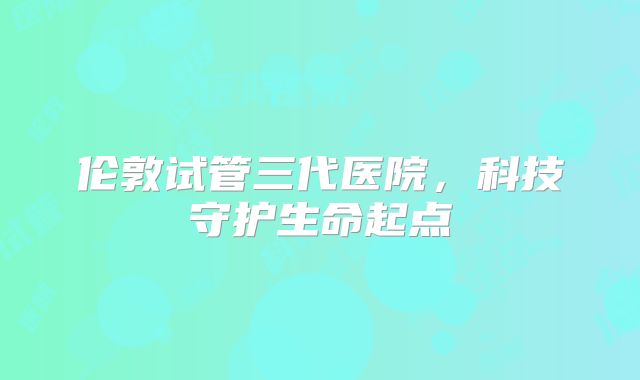伦敦试管三代医院，科技守护生命起点