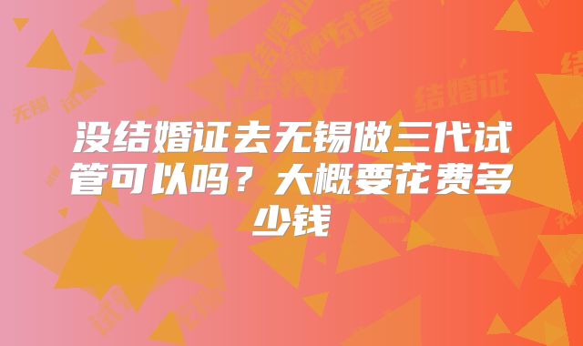 没结婚证去无锡做三代试管可以吗？大概要花费多少钱
