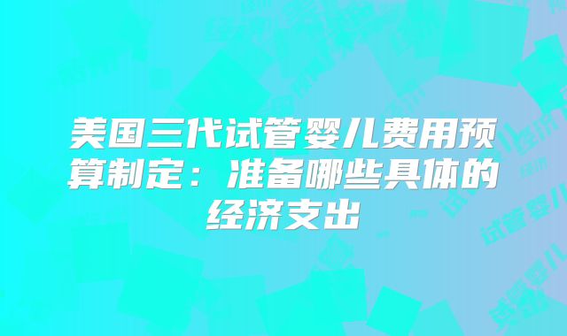 美国三代试管婴儿费用预算制定:准备哪些具体的经济支出