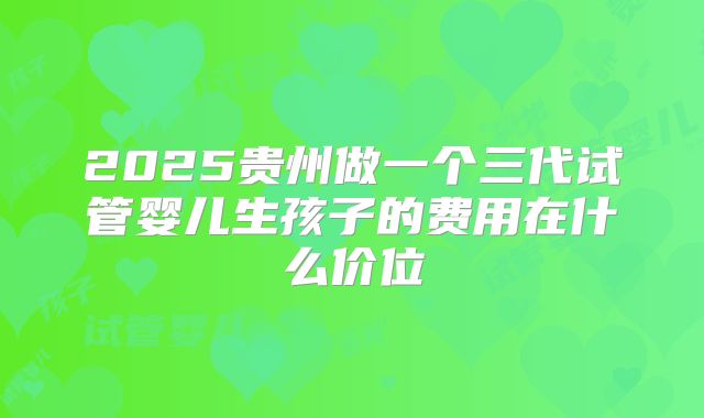 2025贵州做一个三代试管婴儿生孩子的费用在什么价位