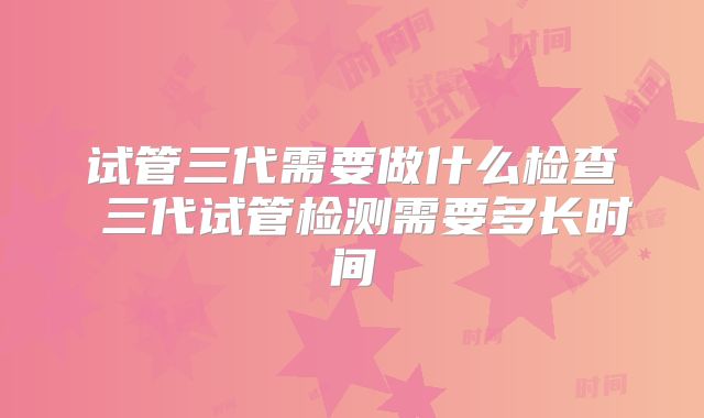试管三代需要做什么检查 三代试管检测需要多长时间