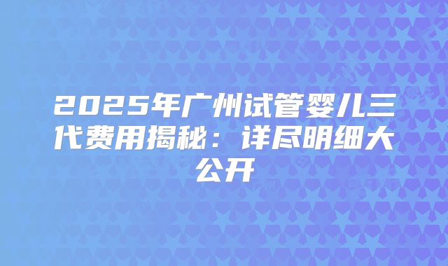 2025年广州试管婴儿三代费用揭秘:详尽明细大公开