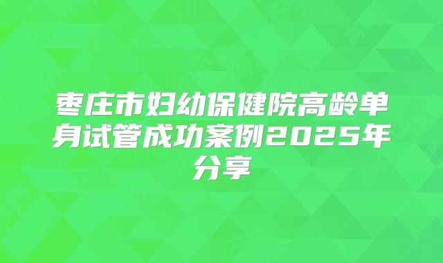 枣庄市妇幼保健院高龄单身试管成功案例2025年分享