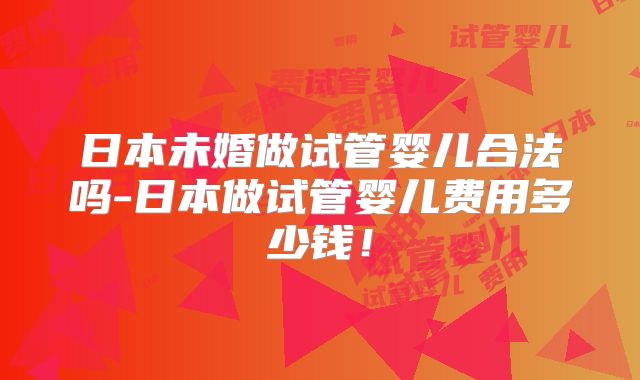 日本未婚做试管婴儿合法吗-日本做试管婴儿费用多少钱！