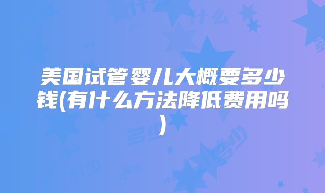 美国试管婴儿大概要多少钱(有什么方法降低费用吗)