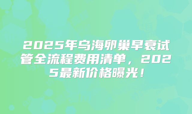 2025年乌海卵巢早衰试管全流程费用清单,2025最新价格曝光!