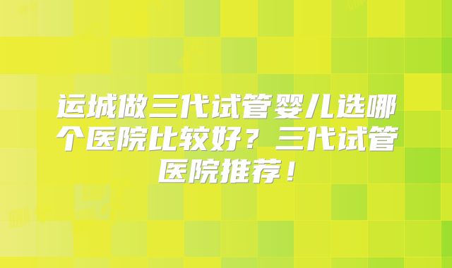 运城做三代试管婴儿选哪个医院比较好？三代试管医院推荐！