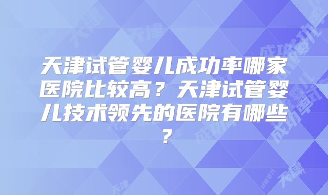 天津试管婴儿成功率哪家医院比较高？天津试管婴儿技术领先的医院有哪些？