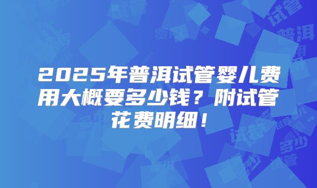 2025年普洱试管婴儿费用大概要多少钱？附试管花费明细！