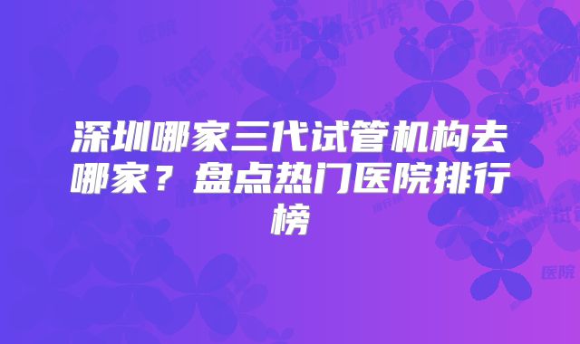 深圳哪家三代试管机构去哪家？盘点热门医院排行榜