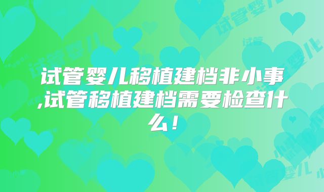 试管婴儿移植建档非小事,试管移植建档需要检查什么!