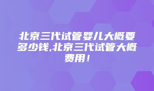 北京三代试管婴儿大概要多少钱,北京三代试管大概费用！