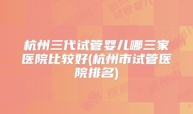 杭州三代试管婴儿哪三家医院比较好(杭州市试管医院排名)