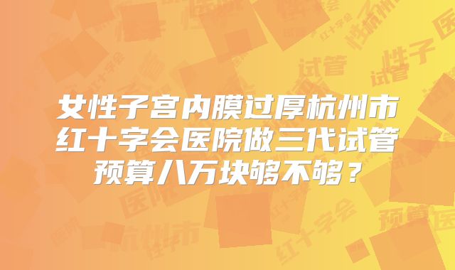 女性子宫内膜过厚杭州市红十字会医院做三代试管预算八万块够不够？