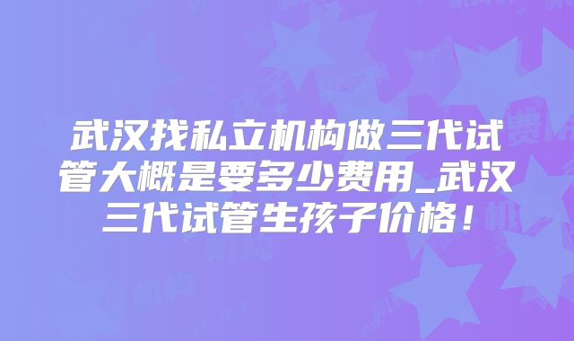 武汉找私立机构做三代试管大概是要多少费用_武汉三代试管生孩子价格！