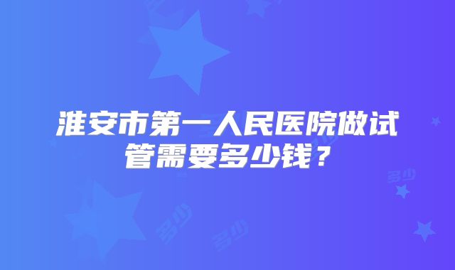 淮安市第一人民医院做试管需要多少钱?