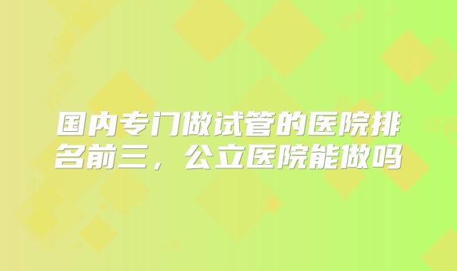 国内专门做试管的医院排名前三，公立医院能做吗
