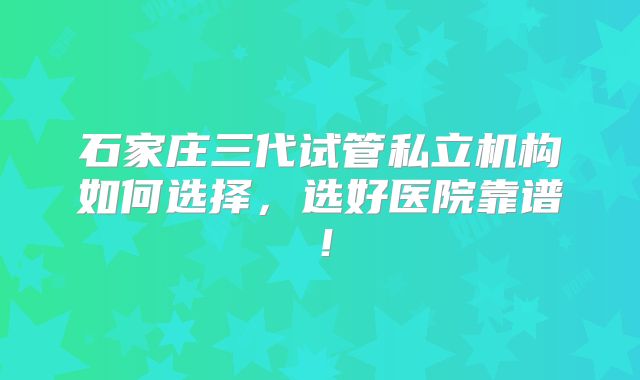 石家庄三代试管私立机构如何选择，选好医院靠谱！