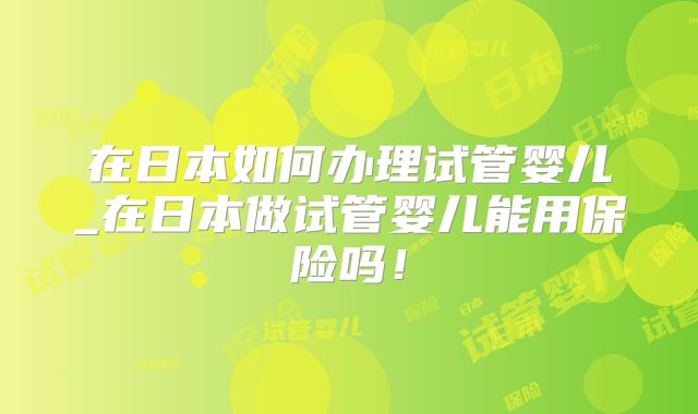 在日本如何办理试管婴儿_在日本做试管婴儿能用保险吗!