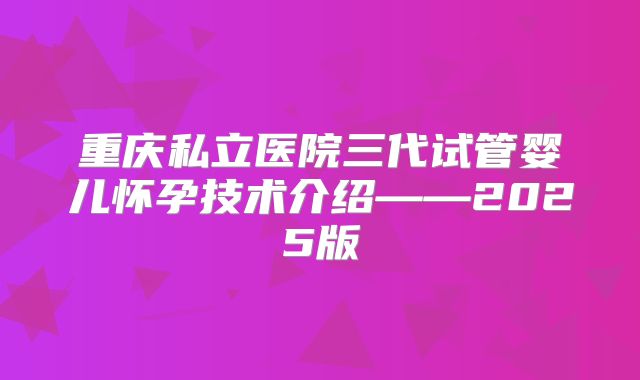 重庆私立医院三代试管婴儿怀孕技术介绍——2025版