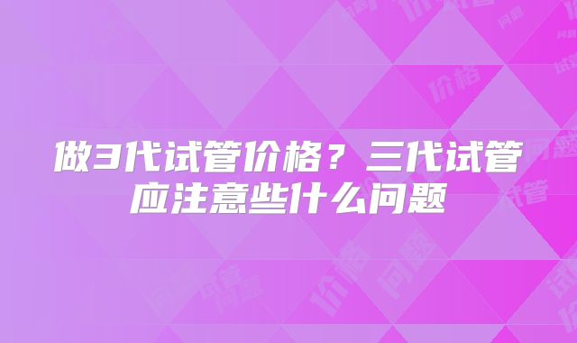 做3代试管价格？三代试管应注意些什么问题
