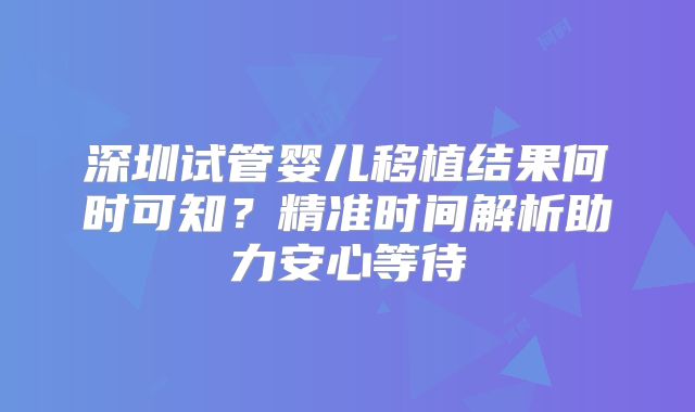 深圳试管婴儿移植结果何时可知？精准时间解析助力安心等待
