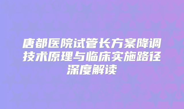 唐都医院试管长方案降调技术原理与临床实施路径深度解读