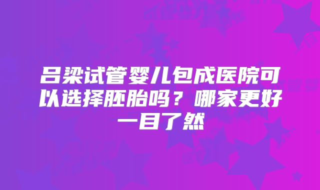 吕梁试管婴儿包成医院可以选择胚胎吗？哪家更好一目了然