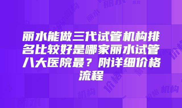 丽水能做三代试管机构排名比较好是哪家丽水试管八大医院最？附详细价格流程