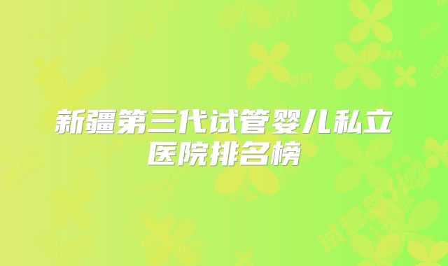 新疆第三代试管婴儿私立医院排名榜