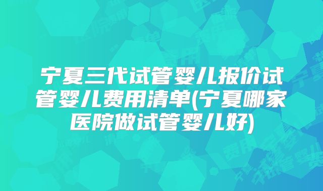 宁夏三代试管婴儿报价试管婴儿费用清单(宁夏哪家医院做试管婴儿好)