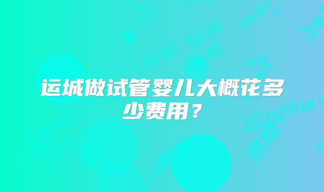 运城做试管婴儿大概花多少费用？