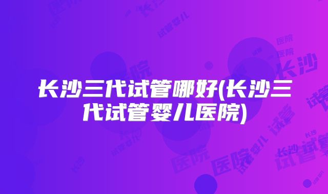 长沙三代试管哪好(长沙三代试管婴儿医院)