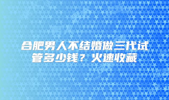 合肥男人不结婚做三代试管多少钱？火速收藏