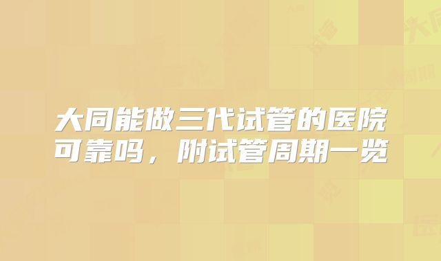 大同能做三代试管的医院可靠吗，附试管周期一览
