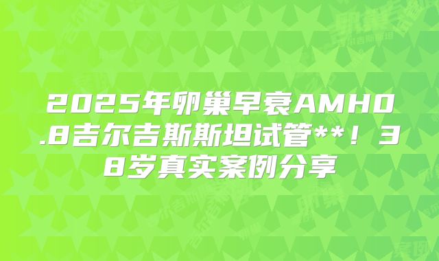 2025年卵巢早衰AMH0.8吉尔吉斯斯坦试管**！38岁真实案例分享