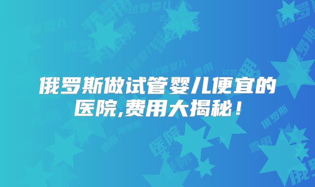 俄罗斯做试管婴儿便宜的医院,费用大揭秘!