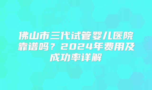 佛山市三代试管婴儿医院靠谱吗？2024年费用及成功率详解
