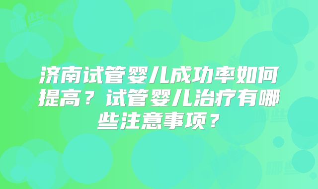 济南试管婴儿成功率如何提高？试管婴儿治疗有哪些注意事项？