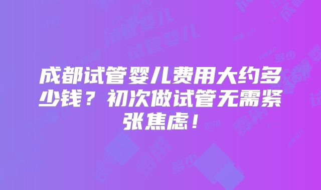 成都试管婴儿费用大约多少钱？初次做试管无需紧张焦虑！