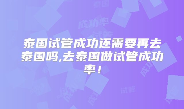 泰国试管成功还需要再去泰国吗,去泰国做试管成功率！
